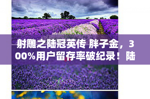 射雕之陆冠英传 胖子金，300%用户留存率破纪录！陆冠英IP重构武侠赛道，90后集体泪目，这波情怀杀太狠
