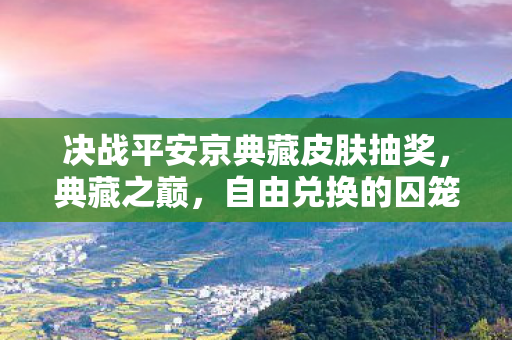 决战平安京典藏皮肤抽奖,典藏之巅,自由兑换的囚笼,还是命运馈赠的枷锁? 决战平安京典藏皮肤抽奖,典藏之巅,自由兑换的囚笼,还是命运馈赠的枷锁?