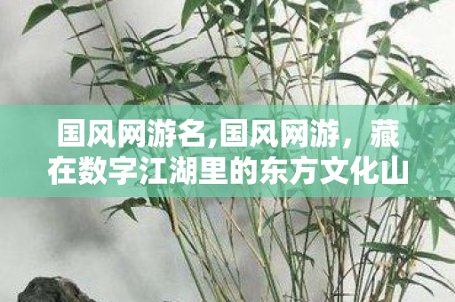 国风网游名,国风网游,藏在数字江湖里的东方文化山河 国风网游名,国风网游,藏在数字江湖里的东方文化山河