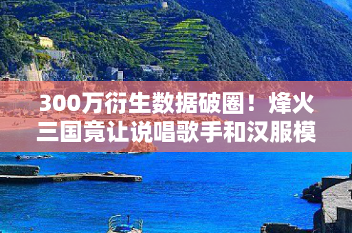300万衍生数据破圈!烽火三国竟让说唱歌手和汉服模特同台炸场 300万衍生数据破圈!烽火三国竟让说唱歌手和汉服模特同台炸场