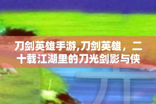刀剑英雄手游,刀剑英雄,二十载江湖里的刀光剑影与侠骨柔情 刀剑英雄手游,刀剑英雄,二十载江湖里的刀光剑影与侠骨柔情