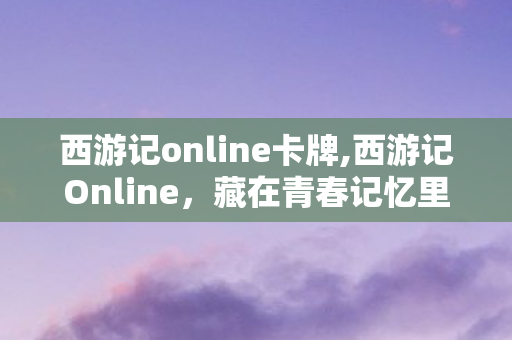 西游记online卡牌,西游记Online,藏在青春记忆里的东方玄幻江湖 西游记online卡牌,西游记Online,藏在青春记忆里的东方玄幻江湖