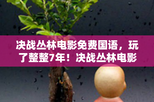 决战丛林电影免费国语,玩了整整7年!决战丛林电影,选生存还是毁灭?老玩家心都碎了 决战丛林电影免费国语,玩了整整7年!决战丛林电影,选生存还是毁灭?老玩家心都碎了