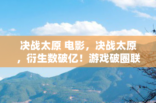 决战太原 电影,决战太原,衍生数破亿!游戏破圈联名秀场综艺,意想不到跨界炸场 决战太原 电影,决战太原,衍生数破亿!游戏破圈联名秀场综艺,意想不到跨界炸场