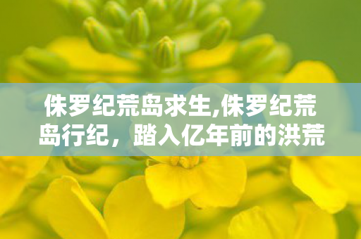 侏罗纪荒岛求生,侏罗纪荒岛行纪,踏入亿年前的洪荒秘境 侏罗纪荒岛求生,侏罗纪荒岛行纪,踏入亿年前的洪荒秘境