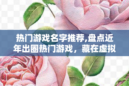 热门游戏名字推荐,盘点近年出圈热门游戏,藏在虚拟世界里的治愈与共鸣 热门游戏名字推荐,盘点近年出圈热门游戏,藏在虚拟世界里的治愈与共鸣