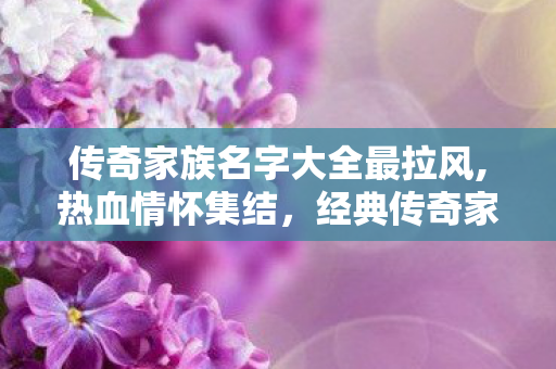 传奇家族名字大全最拉风,热血情怀集结,经典传奇家族名字大全赏析与取名思路 传奇家族名字大全最拉风,热血情怀集结,经典传奇家族名字大全赏析与取名思路