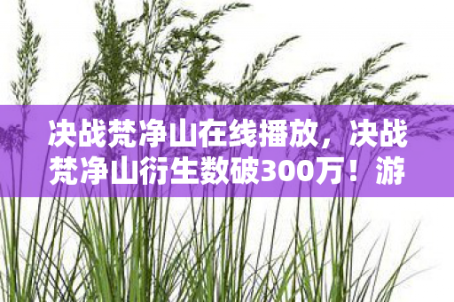 决战梵净山在线播放,决战梵净山衍生数破300万!游戏IP破圈到殡葬业,这波操作意想不到! 决战梵净山在线播放,决战梵净山衍生数破300万!游戏IP破圈到殡葬业,这波操作意想不到!