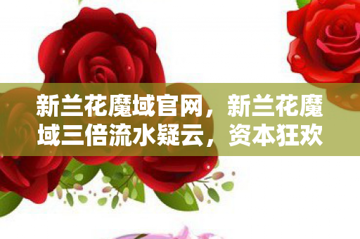 新兰花魔域官网,新兰花魔域三倍流水疑云,资本狂欢下,谁在让玩家心寒? 新兰花魔域官网,新兰花魔域三倍流水疑云,资本狂欢下,谁在让玩家心寒?