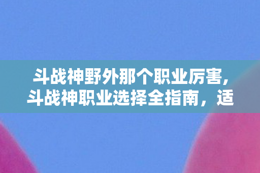斗战神野外那个职业厉害,斗战神职业选择全指南，适配不同游玩偏好的高体验职业盘点