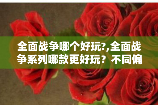 全面战争哪个好玩?,全面战争系列哪款更好玩？不同偏好玩家的适配选购指南