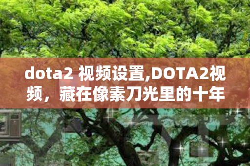 dota2 视频设置,DOTA2视频，藏在像素刀光里的十年热血叙事