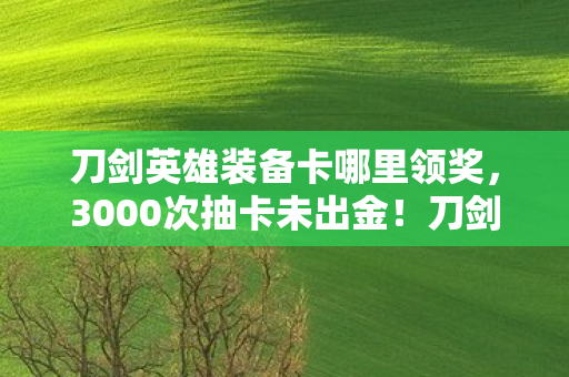 刀剑英雄装备卡哪里领奖，3000次抽卡未出金！刀剑英雄装备卡背后，谁在操控我的悲喜？