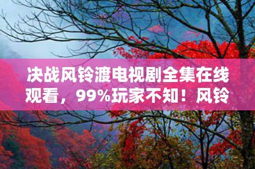 决战风铃渡电视剧全集在线观看,99%玩家不知!风铃渡暗藏3大数值黑洞,第3个直接改写结局! 决战风铃渡电视剧全集在线观看,99%玩家不知!风铃渡暗藏3大数值黑洞,第3个直接改写结局!