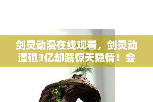 剑灵动漫在线观看，剑灵动漫砸3亿却藏惊天隐情！会议室吵翻天，真相让人吓一跳！