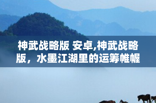 神武战略版 安卓,神武战略版,水墨江湖里的运筹帷幄新体验 神武战略版 安卓,神武战略版,水墨江湖里的运筹帷幄新体验