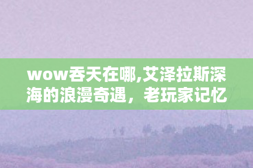 wow吞天在哪,艾泽拉斯深海的浪漫奇遇，老玩家记忆里的吞天