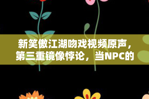 新笑傲江湖吻戏视频原声，第三重镜像悖论，当NPC的吻撕裂玩家存在主义的自由假面
