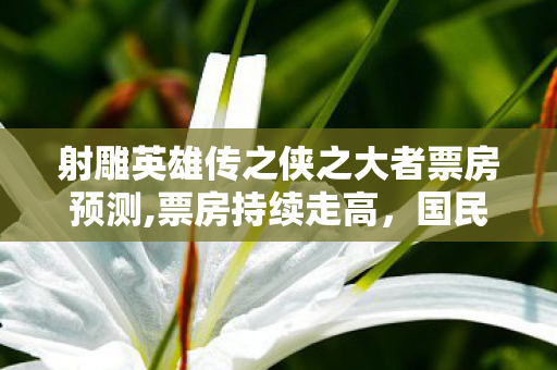 射雕英雄传之侠之大者票房预测,票房持续走高，国民武侠IP的当代共鸣奇迹