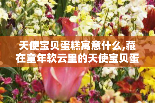 天使宝贝蛋糕寓意什么,藏在童年软云里的天使宝贝蛋