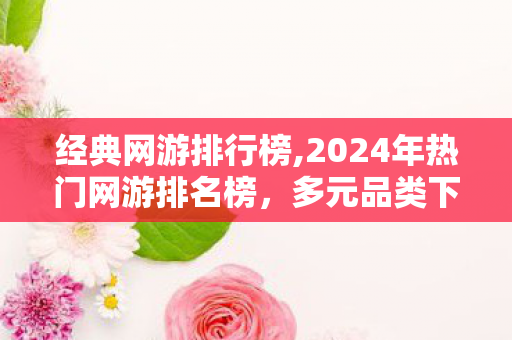 经典网游排行榜,2024年热门网游排名榜，多元品类下的玩家偏好全景