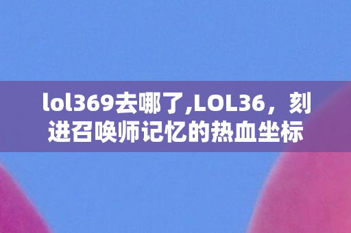 lol369去哪了,LOL36，刻进召唤师记忆的热血坐标