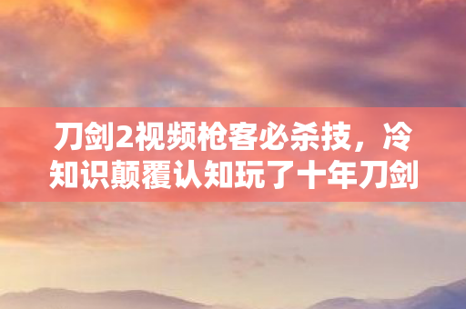 刀剑2视频枪客必杀技，冷知识颠覆认知玩了十年刀剑2，这些操作让我目瞪口呆！