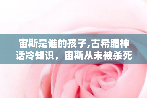 宙斯是谁的孩子,古希腊神话冷知识,宙斯从未被杀死的命运真相 宙斯是谁的孩子,古希腊神话冷知识,宙斯从未被杀死的命运真相