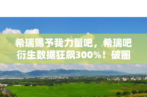 希瑞赐予我力量吧，希瑞吧衍生数据狂飙300%！破圈音乐综艺竟成时尚新宠，意想不到的跨界风暴