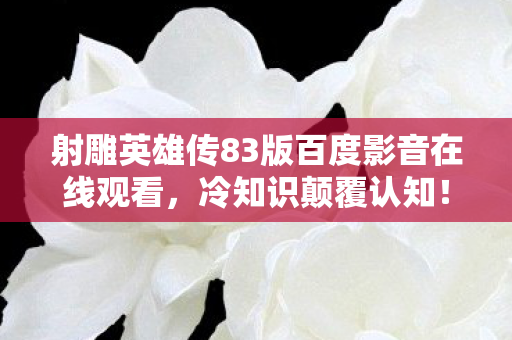 射雕英雄传83版百度影音在线观看，冷知识颠覆认知！玩了十年射雕竟不知新手教程藏着目瞪口呆的秘密