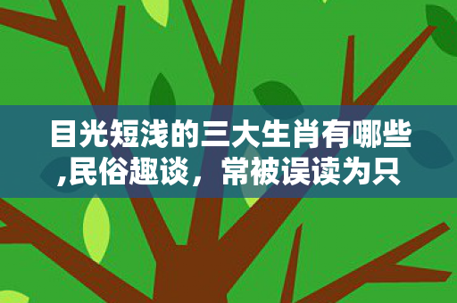 目光短浅的三大生肖有哪些,民俗趣谈，常被误读为只顾当下的三类生肖特质，藏着别样生活智慧