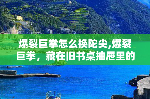爆裂巨拳怎么换陀尖,爆裂巨拳,藏在旧书桌抽屉里的少年热血印记 爆裂巨拳怎么换陀尖,爆裂巨拳,藏在旧书桌抽屉里的少年热血印记