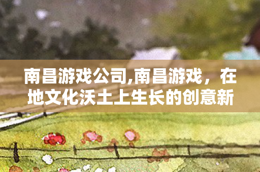 南昌游戏公司,南昌游戏,在地文化沃土上生长的创意新势力 南昌游戏公司,南昌游戏,在地文化沃土上生长的创意新势力