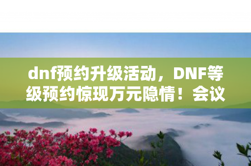 dnf预约升级活动，DNF等级预约惊现万元隐情！会议室吵翻天，真相让人吓一跳