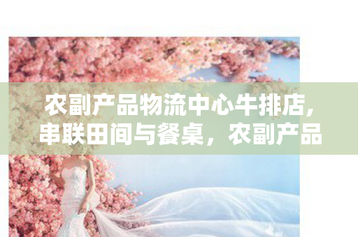 农副产品物流中心牛排店,串联田间与餐桌,农副产品物流中心的民生价值图景 农副产品物流中心牛排店,串联田间与餐桌,农副产品物流中心的民生价值图景