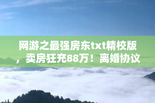 网游之最强房东txt精校版,卖房狂充88万!离婚协议藏惊天隐情,老婆这一手吓我一跳! 网游之最强房东txt精校版,卖房狂充88万!离婚协议藏惊天隐情,老婆这一手吓我一跳!