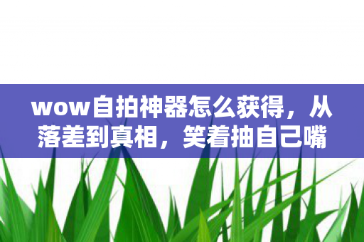 wow自拍神器怎么获得,从落差到真相,笑着抽自己嘴巴,最后却笑着笑着哭了 wow自拍神器怎么获得,从落差到真相,笑着抽自己嘴巴,最后却笑着笑着哭了