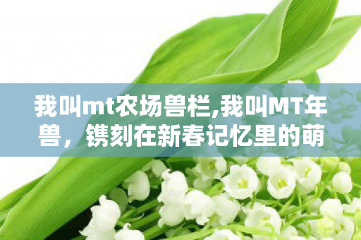 我叫mt农场兽栏,我叫MT年兽,镌刻在新春记忆里的萌趣战力印记 我叫mt农场兽栏,我叫MT年兽,镌刻在新春记忆里的萌趣战力印记