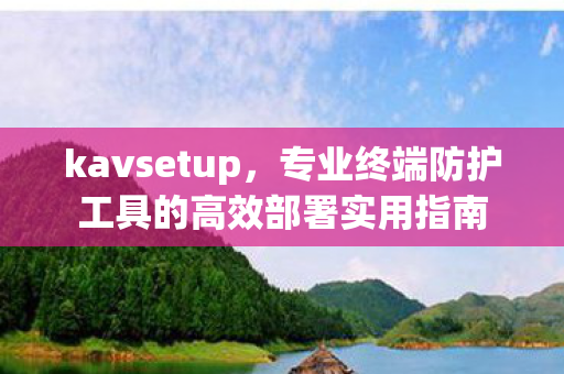 kavsetup，专业终端防护工具的高效部署实用指南