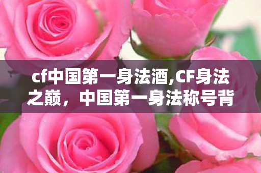 cf中国第一身法酒,CF身法之巅，中国第一身法称号背后的玩家热血岁月