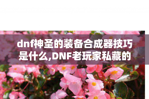 dnf神圣的装备合成器技巧是什么,DNF老玩家私藏的神圣装备合成器实用技巧 稳避坑高收益 dnf神圣的装备合成器技巧是什么,DNF老玩家私藏的神圣装备合成器实用技巧 稳避坑高收益