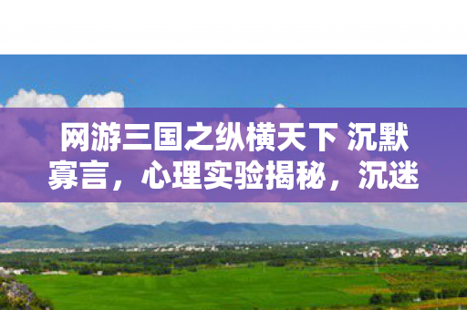 网游三国之纵横天下 沉默寡言,心理实验揭秘,沉迷网游三国,细思极恐的自我麻醉之旅 网游三国之纵横天下 沉默寡言,心理实验揭秘,沉迷网游三国,细思极恐的自我麻醉之旅
