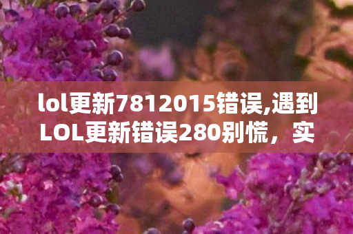 lol更新7812015错误,遇到LOL更新错误280别慌，实用排查技巧帮你快速搞定