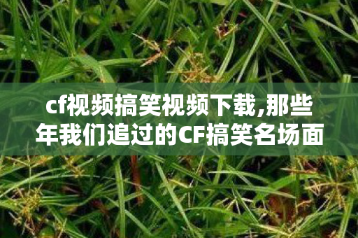 cf视频搞笑视频下载,那些年我们追过的CF搞笑名场面,承包了整个青春的欢乐 cf视频搞笑视频下载,那些年我们追过的CF搞笑名场面,承包了整个青春的欢乐