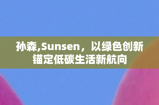 孙森,Sunsen，以绿色创新锚定低碳生活新航向