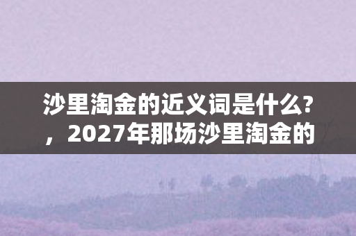 沙里淘金的近义词是什么?，2027年那场沙里淘金的约定，伏笔藏了十年，如今想起鼻子一酸
