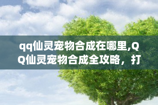 qq仙灵宠物合成在哪里,QQ仙灵宠物合成全攻略，打造专属极品萌宠的实用技巧分享