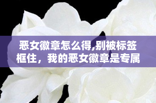 恶女徽章怎么得,别被标签框住，我的恶女徽章是专属人生勋章