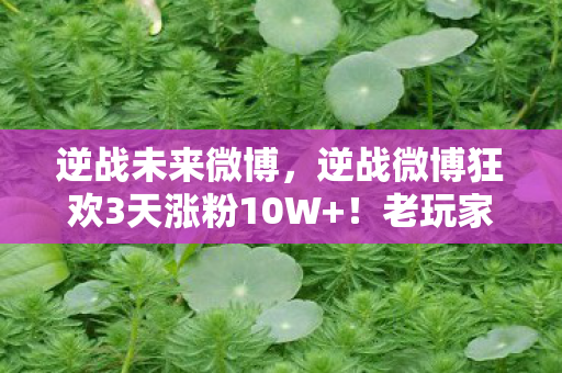 逆战未来微博，逆战微博狂欢3天涨粉10W+！老玩家泪目，这波情怀杀太上头