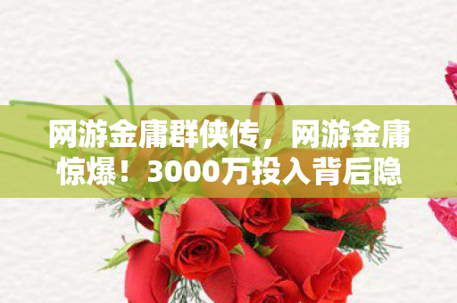 网游金庸群侠传，网游金庸惊爆！3000万投入背后隐情，结果让人吓一跳！